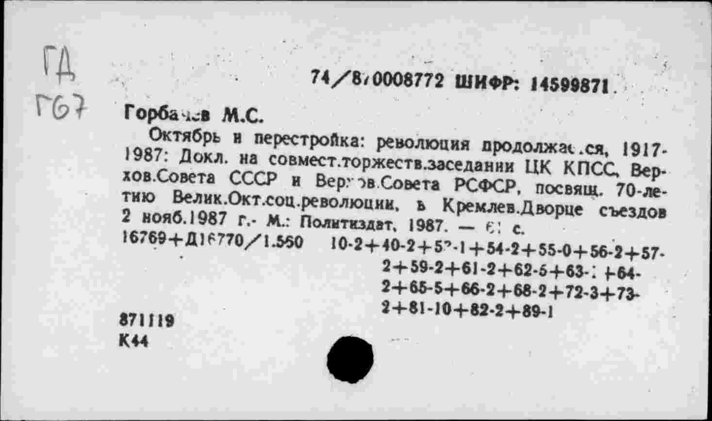 ﻿гд Г(2?
74/8/0008772 ШИФР: 14599871
Горба и* М.С.
Октябрь и перестройка: революция продолжайся, 1917-
Докл. на совмест.торжеств.заседании ЦК КПСС. Вер-хов.Совета СССР и Вер:->в Совета РСФСР, посвящ 70-ле 2И”оя^1Л9И8К7СгКТ Ц пеВ0ЛК>ЦИИ Ь	съездов
I НОЯО.1УВ/ г,- М.: Политиздат, 1987. _ С! с
16789+Д) 6770/1.550 10-2 + 40-2 + 5’.! +54-2+ 55-0+ 56-2+57-
2+59-2+61-2+62-5+83-1 |-64-2+ 65-5+66-2+68-2 + 72-3+73-2+81-10+82-2+89-1
871119
К44